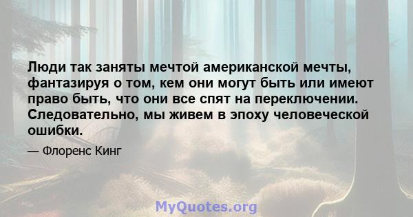 Люди так заняты мечтой американской мечты, фантазируя о том, кем они могут быть или имеют право быть, что они все спят на переключении. Следовательно, мы живем в эпоху человеческой ошибки.