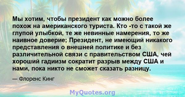 Мы хотим, чтобы президент как можно более похож на американского туриста. Кто -то с такой же глупой улыбкой, те же невинные намерения, то же наивное доверие; Президент, не имеющий никакого представления о внешней