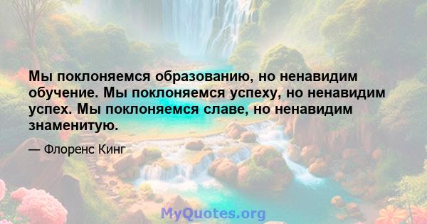 Мы поклоняемся образованию, но ненавидим обучение. Мы поклоняемся успеху, но ненавидим успех. Мы поклоняемся славе, но ненавидим знаменитую.