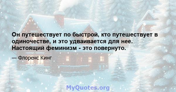 Он путешествует по быстрой, кто путешествует в одиночестве, и это удваивается для нее. Настоящий феминизм - это повернуто.