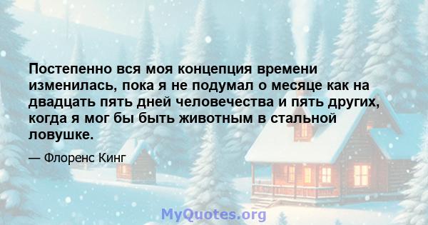 Постепенно вся моя концепция времени изменилась, пока я не подумал о месяце как на двадцать пять дней человечества и пять других, когда я мог бы быть животным в стальной ловушке.