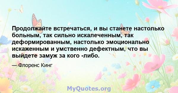 Продолжайте встречаться, и вы станете настолько больным, так сильно искалеченным, так деформированным, настолько эмоционально искаженным и умственно дефектным, что вы выйдете замуж за кого -либо.