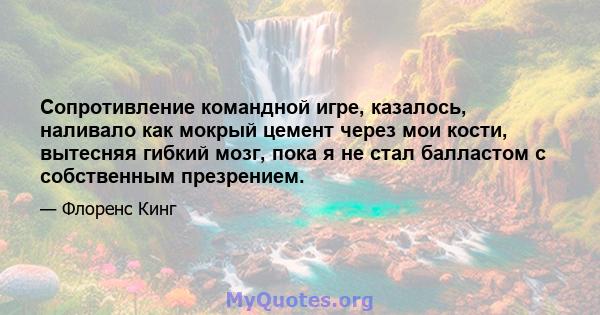 Сопротивление командной игре, казалось, наливало как мокрый цемент через мои кости, вытесняя гибкий мозг, пока я не стал балластом с собственным презрением.