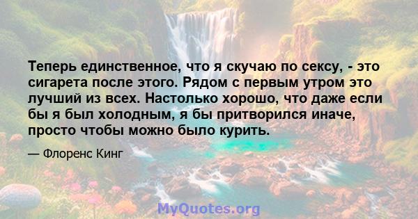 Теперь единственное, что я скучаю по сексу, - это сигарета после этого. Рядом с первым утром это лучший из всех. Настолько хорошо, что даже если бы я был холодным, я бы притворился иначе, просто чтобы можно было курить.