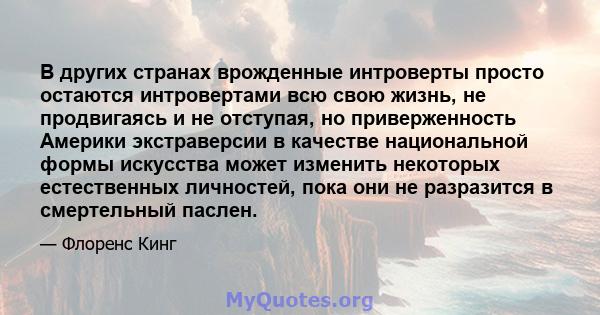 В других странах врожденные интроверты просто остаются интровертами всю свою жизнь, не продвигаясь и не отступая, но приверженность Америки экстраверсии в качестве национальной формы искусства может изменить некоторых