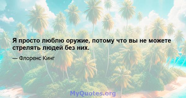 Я просто люблю оружие, потому что вы не можете стрелять людей без них.