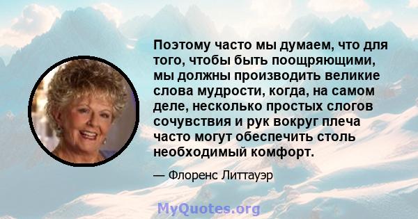 Поэтому часто мы думаем, что для того, чтобы быть поощряющими, мы должны производить великие слова мудрости, когда, на самом деле, несколько простых слогов сочувствия и рук вокруг плеча часто могут обеспечить столь