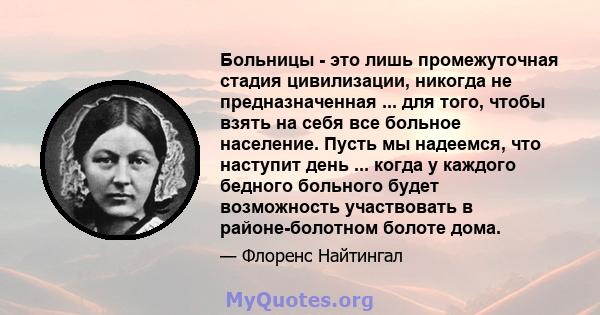 Больницы - это лишь промежуточная стадия цивилизации, никогда не предназначенная ... для того, чтобы взять на себя все больное население. Пусть мы надеемся, что наступит день ... когда у каждого бедного больного будет