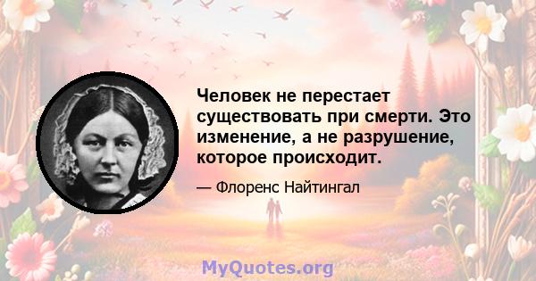 Человек не перестает существовать при смерти. Это изменение, а не разрушение, которое происходит.