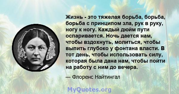 Жизнь - это тяжелая борьба, борьба, борьба с принципом зла, рук в руку, ногу к ногу. Каждый дюйм пути оспаривается. Ночь дается нам, чтобы вздохнуть, молиться, чтобы выпить глубоко у фонтана власти. В тот день, чтобы