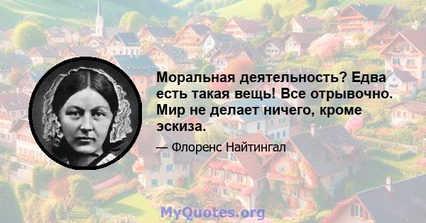 Моральная деятельность? Едва есть такая вещь! Все отрывочно. Мир не делает ничего, кроме эскиза.