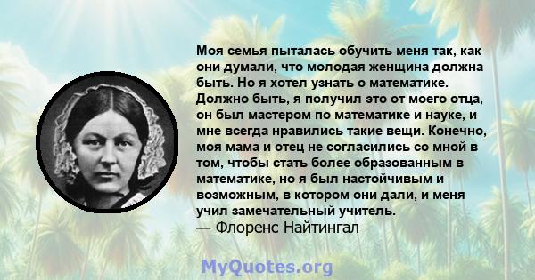 Моя семья пыталась обучить меня так, как они думали, что молодая женщина должна быть. Но я хотел узнать о математике. Должно быть, я получил это от моего отца, он был мастером по математике и науке, и мне всегда