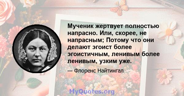 Мученик жертвует полностью напрасно. Или, скорее, не напрасным; Потому что они делают эгоист более эгоистичным, ленивым более ленивым, узким уже.