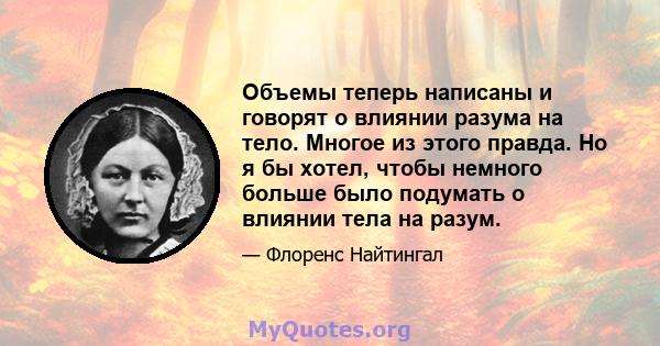 Объемы теперь написаны и говорят о влиянии разума на тело. Многое из этого правда. Но я бы хотел, чтобы немного больше было подумать о влиянии тела на разум.