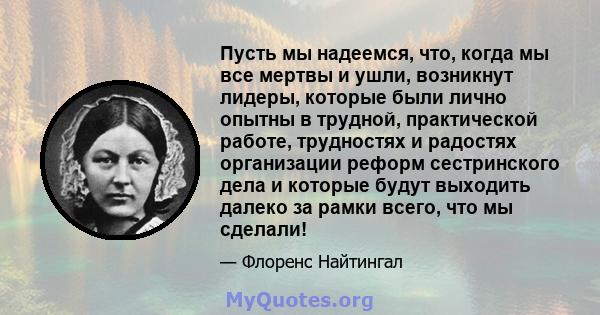 Пусть мы надеемся, что, когда мы все мертвы и ушли, возникнут лидеры, которые были лично опытны в трудной, практической работе, трудностях и радостях организации реформ сестринского дела и которые будут выходить далеко