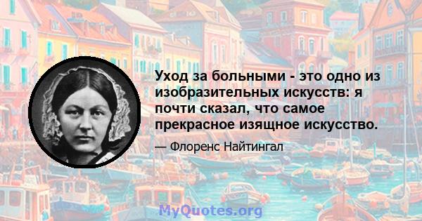 Уход за больными - это одно из изобразительных искусств: я почти сказал, что самое прекрасное изящное искусство.