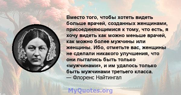 Вместо того, чтобы хотеть видеть больше врачей, созданных женщинами, присоединяющимися к тому, что есть, я хочу видеть как можно меньше врачей, как можно более мужчины или женщины. Ибо, отметьте вас, женщины не сделали