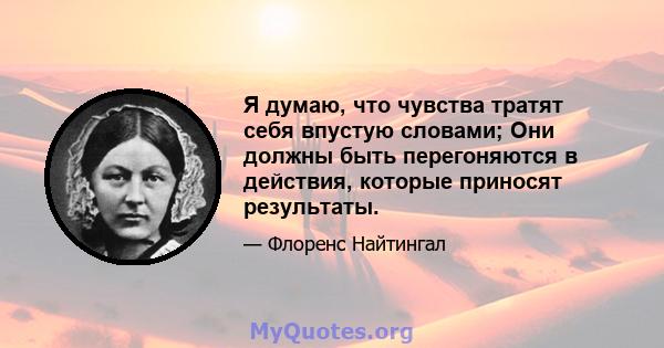 Я думаю, что чувства тратят себя впустую словами; Они должны быть перегоняются в действия, которые приносят результаты.