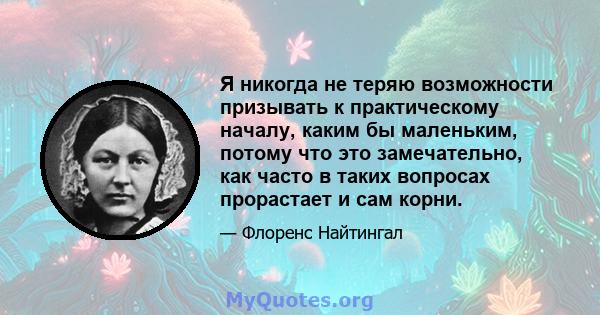 Я никогда не теряю возможности призывать к практическому началу, каким бы маленьким, потому что это замечательно, как часто в таких вопросах прорастает и сам корни.