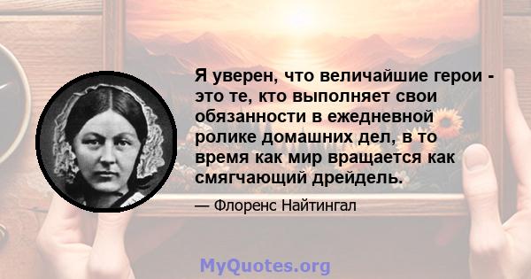 Я уверен, что величайшие герои - это те, кто выполняет свои обязанности в ежедневной ролике домашних дел, в то время как мир вращается как смягчающий дрейдель.