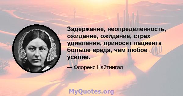 Задержание, неопределенность, ожидание, ожидание, страх удивления, приносят пациента больше вреда, чем любое усилие.