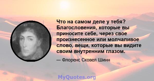 Что на самом деле у тебя? Благословения, которые вы приносите себе, через свое произнесенное или молчаливое слово, вещи, которые вы видите своим внутренним глазом.