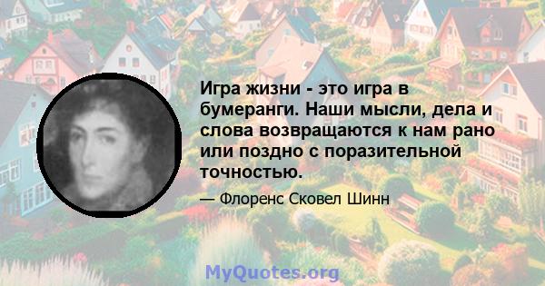 Игра жизни - это игра в бумеранги. Наши мысли, дела и слова возвращаются к нам рано или поздно с поразительной точностью.