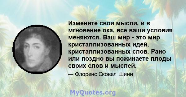 Измените свои мысли, и в мгновение ока, все ваши условия меняются. Ваш мир - это мир кристаллизованных идей, кристаллизованных слов. Рано или поздно вы пожинаете плоды своих слов и мыслей.