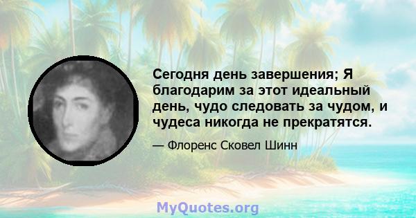 Сегодня день завершения; Я благодарим за этот идеальный день, чудо следовать за чудом, и чудеса никогда не прекратятся.