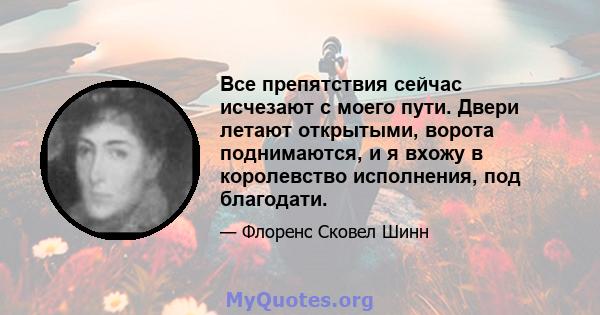 Все препятствия сейчас исчезают с моего пути. Двери летают открытыми, ворота поднимаются, и я вхожу в королевство исполнения, под благодати.