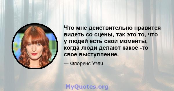 Что мне действительно нравится видеть со сцены, так это то, что у людей есть свои моменты, когда люди делают какое -то свое выступление.