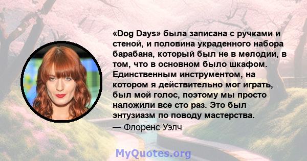 «Dog Days» была записана с ручками и стеной, и половина украденного набора барабана, который был не в мелодии, в том, что в основном было шкафом. Единственным инструментом, на котором я действительно мог играть, был мой 