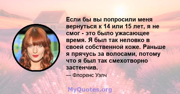 Если бы вы попросили меня вернуться к 14 или 15 лет, я не смог - это было ужасающее время. Я был так неловко в своей собственной коже. Раньше я прячусь за волосами, потому что я был так смехотворно застенчив.