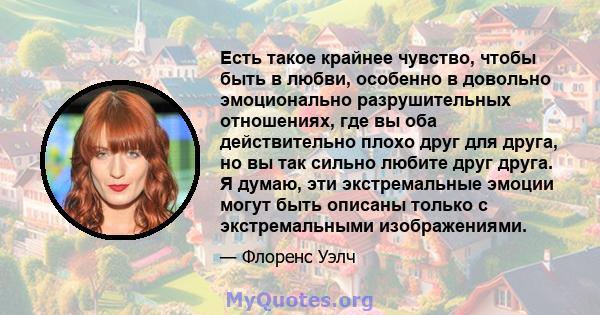 Есть такое крайнее чувство, чтобы быть в любви, особенно в довольно эмоционально разрушительных отношениях, где вы оба действительно плохо друг для друга, но вы так сильно любите друг друга. Я думаю, эти экстремальные