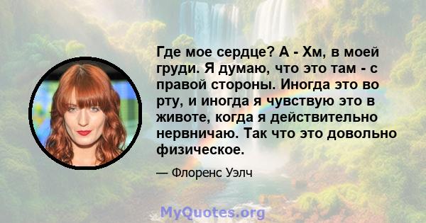 Где мое сердце? А - Хм, в моей груди. Я думаю, что это там - с правой стороны. Иногда это во рту, и иногда я чувствую это в животе, когда я действительно нервничаю. Так что это довольно физическое.