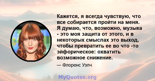 Кажется, я всегда чувствую, что все собирается пройти на меня. Я думаю, что, возможно, музыка - это моя защита от этого, и в некоторых смыслах это выход, чтобы превратить ее во что -то эйфорическое: охватить возможное