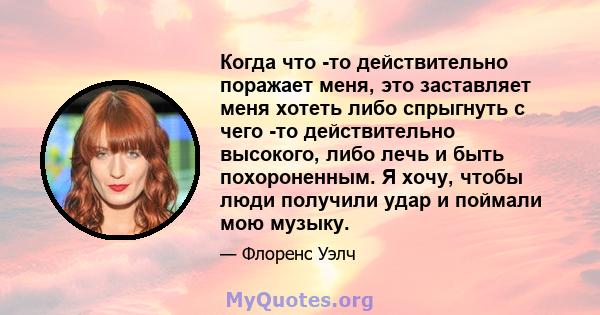 Когда что -то действительно поражает меня, это заставляет меня хотеть либо спрыгнуть с чего -то действительно высокого, либо лечь и быть похороненным. Я хочу, чтобы люди получили удар и поймали мою музыку.