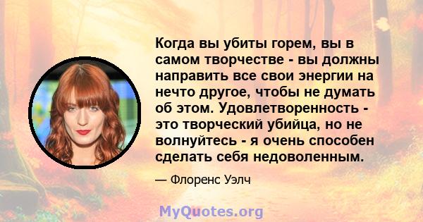 Когда вы убиты горем, вы в самом творчестве - вы должны направить все свои энергии на нечто другое, чтобы не думать об этом. Удовлетворенность - это творческий убийца, но не волнуйтесь - я очень способен сделать себя