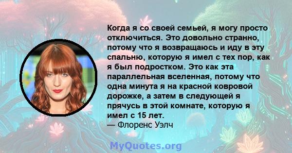 Когда я со своей семьей, я могу просто отключиться. Это довольно странно, потому что я возвращаюсь и иду в эту спальню, которую я имел с тех пор, как я был подростком. Это как эта параллельная вселенная, потому что одна 