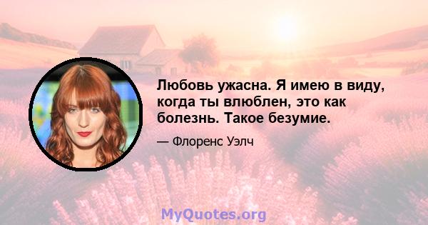 Любовь ужасна. Я имею в виду, когда ты влюблен, это как болезнь. Такое безумие.