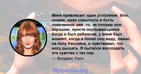 Меня привлекает идея утопления. Или, скорее, идея спрыгнуть и быть охваченной чем -то, не плохим или хорошим, просто окутывающимся. Когда я был ребенком, у меня был момент, когда я попал под воду, лежал на полу