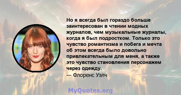 Но я всегда был гораздо больше заинтересован в чтении модных журналов, чем музыкальные журналы, когда я был подростком. Только это чувство романтизма и побега и мечта об этом всегда было довольно привлекательным для