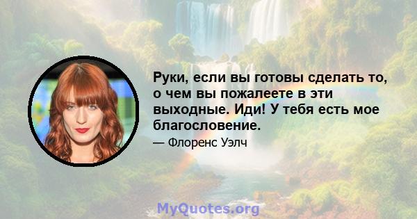 Руки, если вы готовы сделать то, о чем вы пожалеете в эти выходные. Иди! У тебя есть мое благословение.