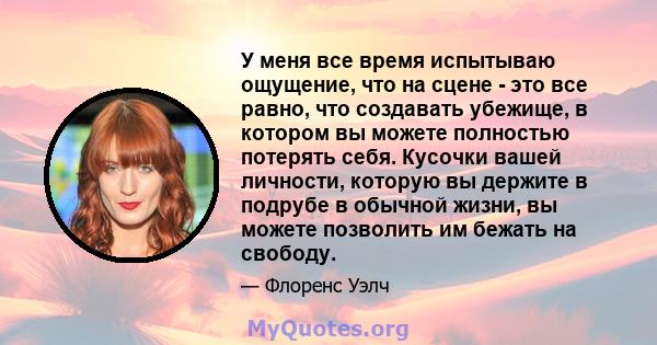 У меня все время испытываю ощущение, что на сцене - это все равно, что создавать убежище, в котором вы можете полностью потерять себя. Кусочки вашей личности, которую вы держите в подрубе в обычной жизни, вы можете