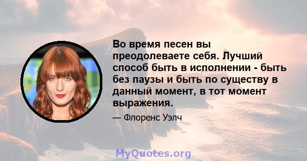 Во время песен вы преодолеваете себя. Лучший способ быть в исполнении - быть без паузы и быть по существу в данный момент, в тот момент выражения.