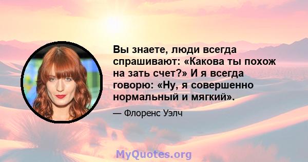 Вы знаете, люди всегда спрашивают: «Какова ты похож на зать счет?» И я всегда говорю: «Ну, я совершенно нормальный и мягкий».