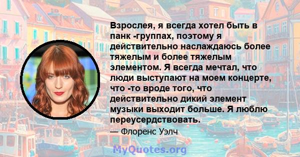 Взрослея, я всегда хотел быть в панк -группах, поэтому я действительно наслаждаюсь более тяжелым и более тяжелым элементом. Я всегда мечтал, что люди выступают на моем концерте, что -то вроде того, что действительно