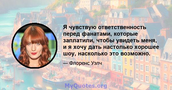 Я чувствую ответственность перед фанатами, которые заплатили, чтобы увидеть меня, и я хочу дать настолько хорошее шоу, насколько это возможно.