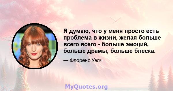 Я думаю, что у меня просто есть проблема в жизни, желая больше всего всего - больше эмоций, больше драмы, больше блеска.