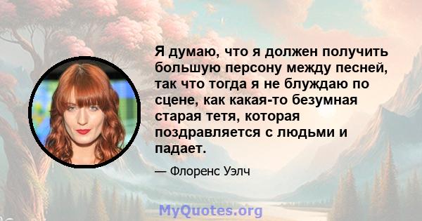 Я думаю, что я должен получить большую персону между песней, так что тогда я не блуждаю по сцене, как какая-то безумная старая тетя, которая поздравляется с людьми и падает.